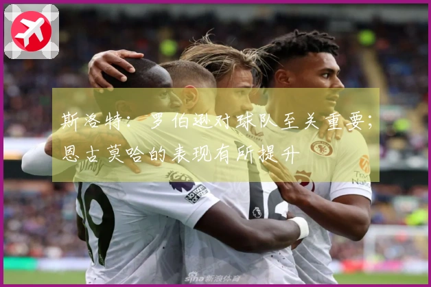 斯洛特：罗伯逊对球队至关重要；恩古莫哈的表现有所提升