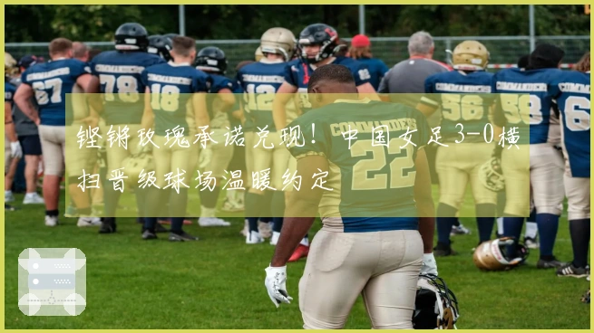 铿锵玫瑰承诺兑现！中国女足3-0横扫晋级球场温暖约定