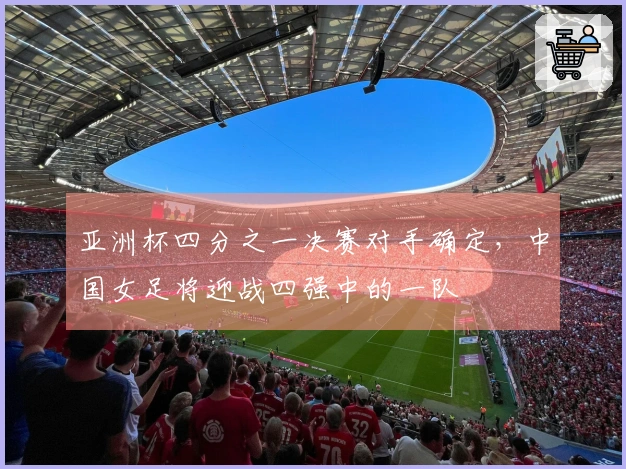 亚洲杯四分之一决赛对手确定，中国女足将迎战四强中的一队