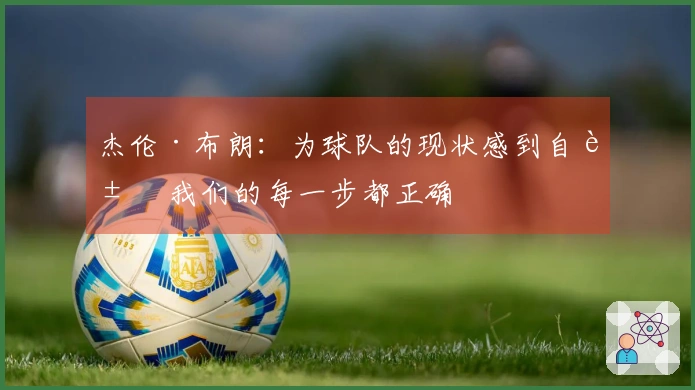 杰伦·布朗：为球队的现状感到自豪 我们的每一步都正确