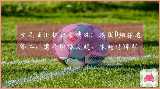 女足亚洲杯积分情况：我国B组排名第二，需净胜球反超，末轮对阵朝鲜争第一