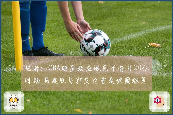 记者：CBA明星效应逊色于昔日20亿时期 易建联与郭艾伦曾是破圈球员