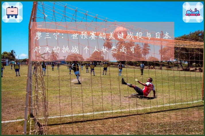 廖三宁：世预赛的关键战役与日本对决的挑战 个人状态尚可