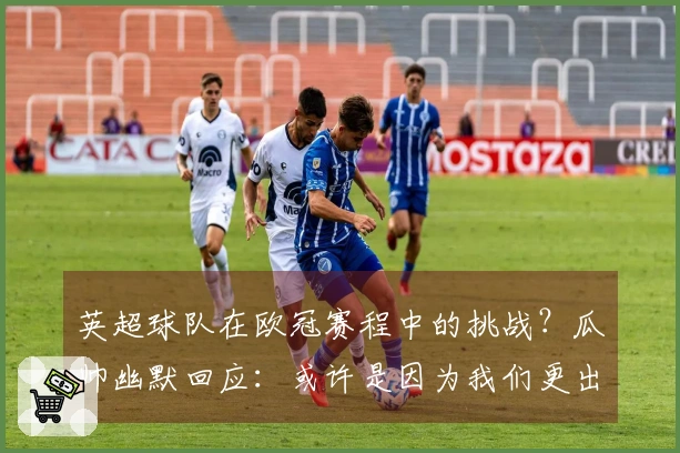 英超球队在欧冠赛程中的挑战？瓜帅幽默回应：或许是因为我们更出色