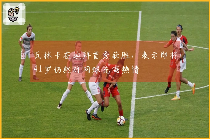 瓦林卡在迪拜首秀获胜，表示即将41岁仍然对网球充满热情
