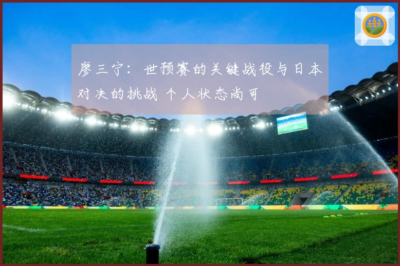 廖三宁：世预赛的关键战役与日本对决的挑战 个人状态尚可