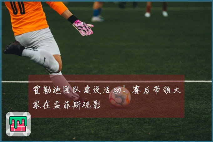 霍勒迪团队建设活动！赛后带领大家在孟菲斯观影