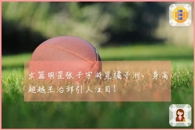 女篮明星张子宇游览橘子洲，身高超越王治郅引人注目！