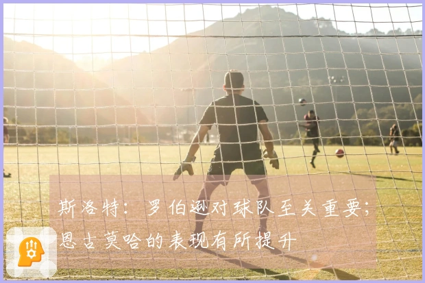 斯洛特：罗伯逊对球队至关重要；恩古莫哈的表现有所提升