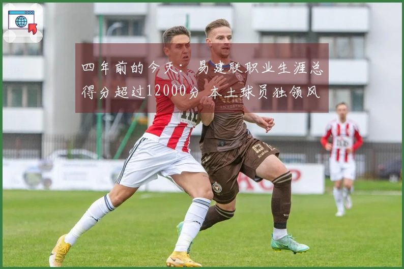 四年前的今天：易建联职业生涯总得分超过12000分 本土球员独领风骚