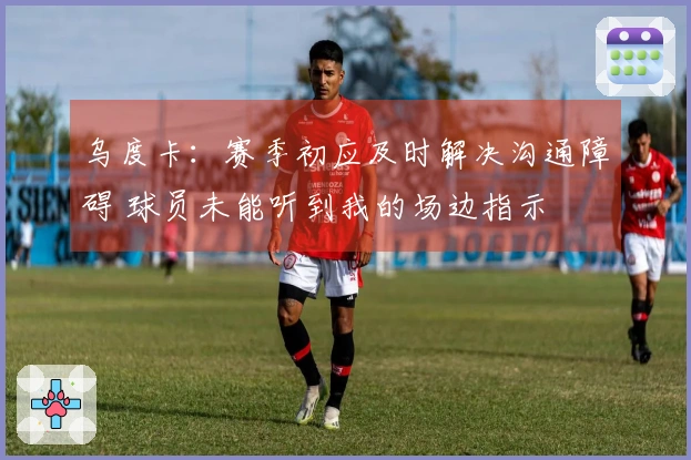 乌度卡：赛季初应及时解决沟通障碍 球员未能听到我的场边指示