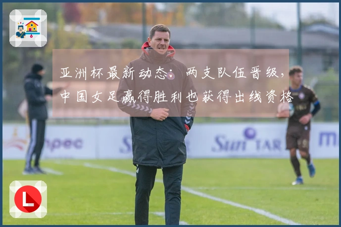 亚洲杯最新动态：两支队伍晋级，中国女足赢得胜利也获得出线资格