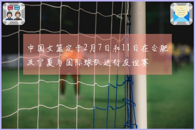 中国女篮定于2月7日和11日在合肥及宁夏与国际球队进行友谊赛