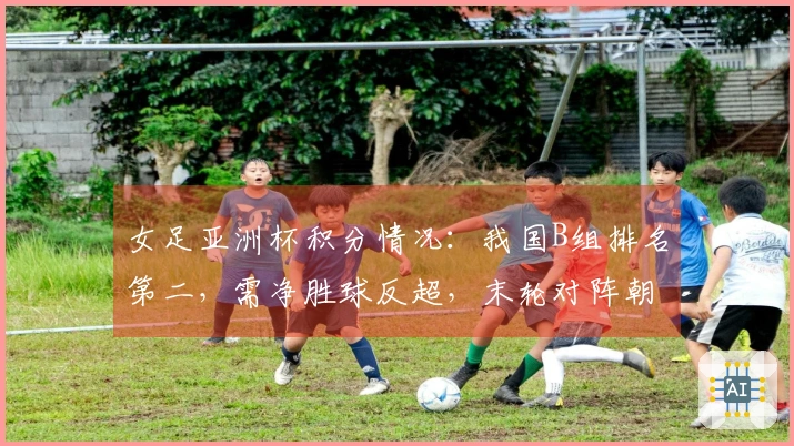 女足亚洲杯积分情况：我国B组排名第二，需净胜球反超，末轮对阵朝鲜争第一